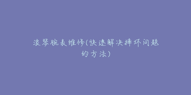 浪琴腕表维修(快速解决摔坏问题的方法)-名表号 浪琴腕表维修(快速解决摔坏问题的方法)