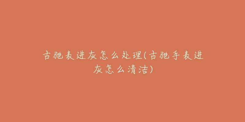 古驰表进灰怎么处理(古驰手表进灰怎么清洁)-名表号 古驰表进灰怎么处理(古驰手表进灰怎么清洁)