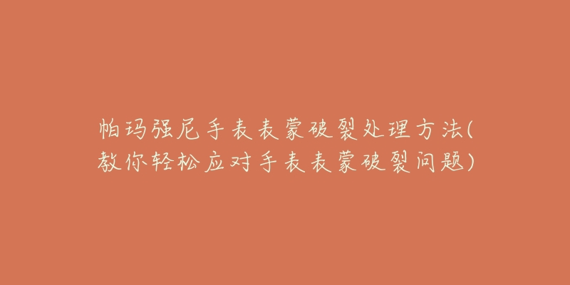 帕玛强尼手表表蒙破裂处理方法(教你轻松应对手表表蒙破裂问题)-名表号 帕玛强尼手表表蒙破裂处理方法(教你轻松应对手表表蒙破裂问题)