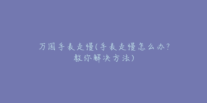 万国手表走慢(手表走慢怎么办?教你解决方法)-名表号 万国手表走慢(手表走慢怎么办?教你解决方法)