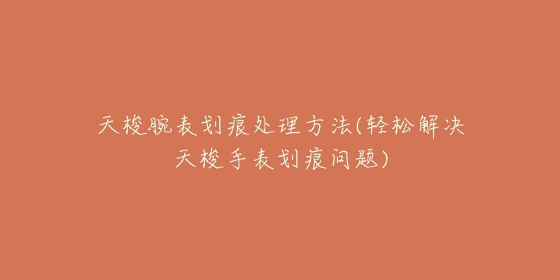 天梭腕表划痕处理方法(轻松解决天梭手表划痕问题)-名表号 天梭腕表划痕处理方法(轻松解决天梭手表划痕问题)