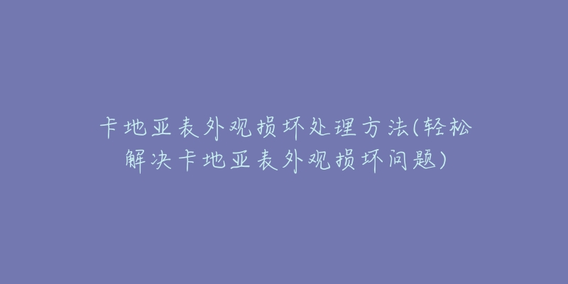 卡地亚表外观损坏处理方法(轻松解决卡地亚表外观损坏问题)-名表号 卡地亚表外观损坏处理方法(轻松解决卡地亚表外观损坏问题)