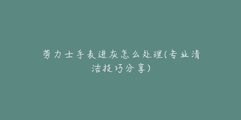 劳力士手表进灰怎么处理(专业清洁技巧分享)-名表号 劳力士手表进灰怎么处理(专业清洁技巧分享)