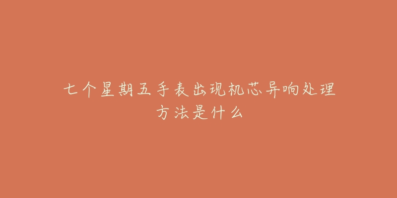 七个星期五手表出现机芯异响处理方法是什么-名表号 七个星期五手表出现机芯异响处理方法是什么