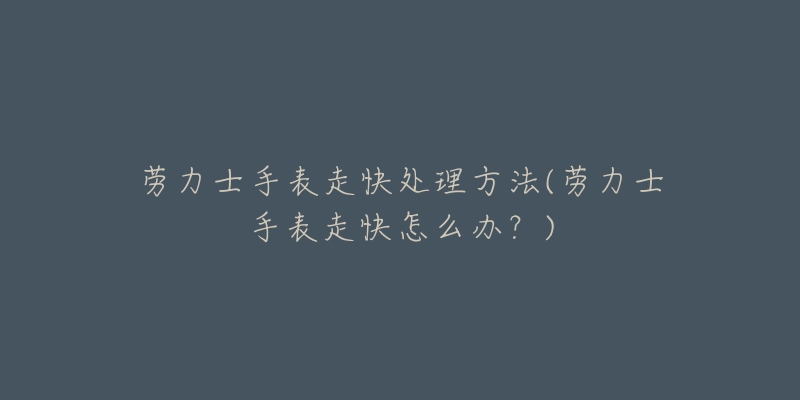 劳力士手表走快处理方法(劳力士手表走快怎么办?)-名表号 劳力士手表走快处理方法(劳力士手表走快怎么办?)