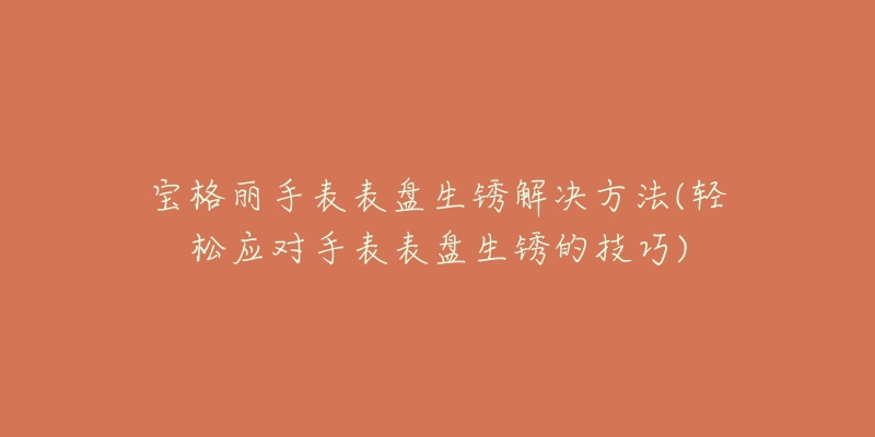 宝格丽手表表盘生锈解决方法(轻松应对手表表盘生锈的技巧)-名表号 宝格丽手表表盘生锈解决方法(轻松应对手表表盘生锈的技巧)
