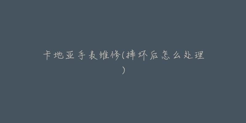 卡地亚手表维修(摔坏后怎么处理)-名表号 卡地亚手表维修(摔坏后怎么处理)