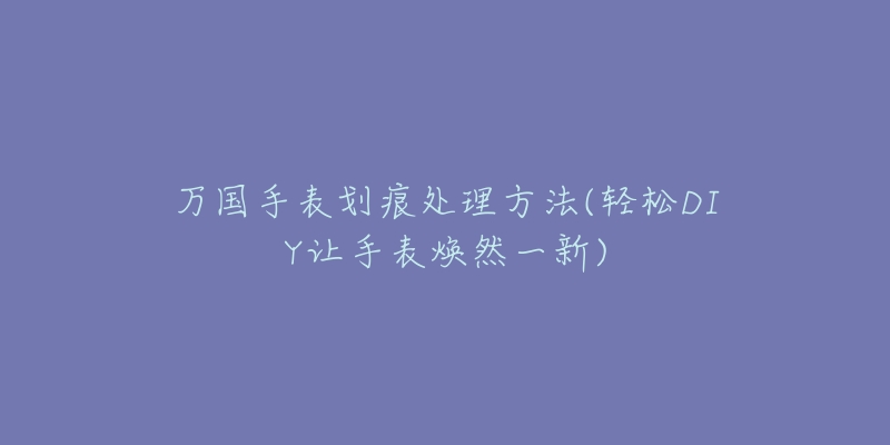 万国手表划痕处理方法(轻松DIY让手表焕然一新)-名表号 万国手表划痕处理方法(轻松DIY让手表焕然一新)