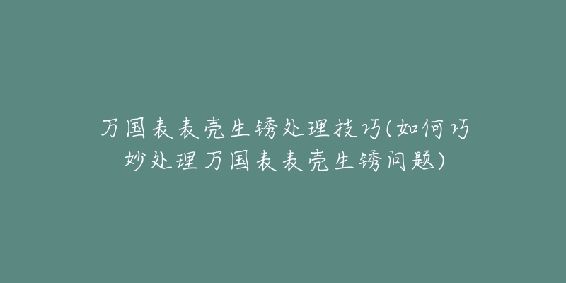 万国表表壳生锈处理技巧(如何巧妙处理万国表表壳生锈问题)-名表号 万国表表壳生锈处理技巧(如何巧妙处理万国表表壳生锈问题)