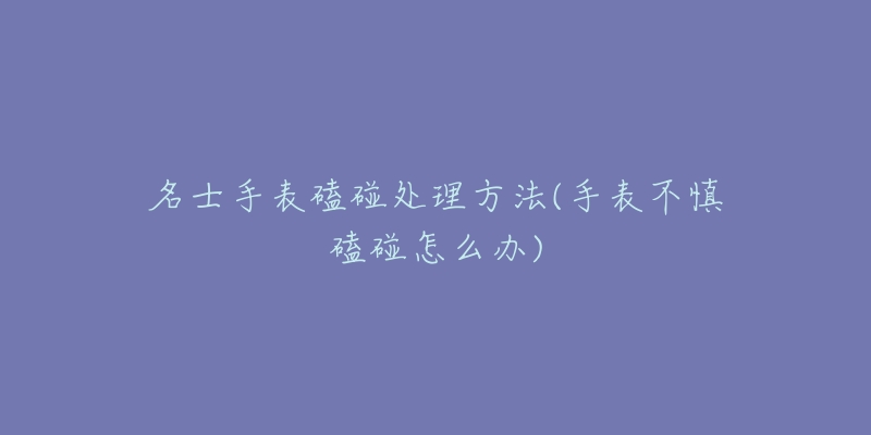 名士手表磕碰处理方法(手表不慎磕碰怎么办)-名表号 名士手表磕碰处理方法(手表不慎磕碰怎么办)