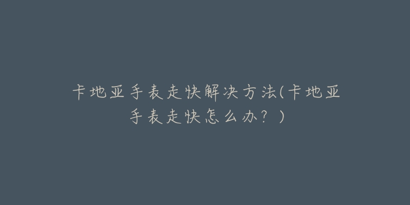 卡地亚手表走快解决方法(卡地亚手表走快怎么办?)-名表号 卡地亚手表走快解决方法(卡地亚手表走快怎么办?)