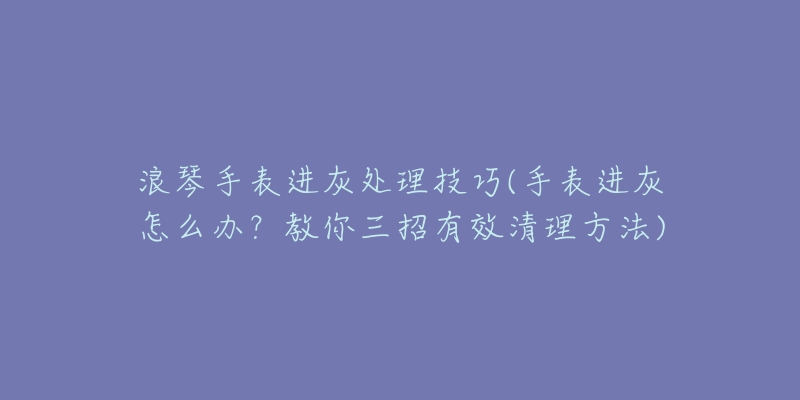 浪琴手表进灰处理技巧(手表进灰怎么办?教你三招有效清理方法)-名表号 浪琴手表进灰处理技巧(手表进灰怎么办?教你三招有效清理方法)