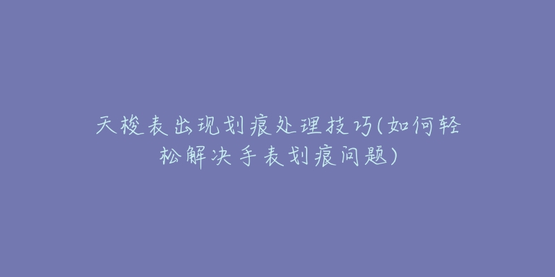 天梭表出现划痕处理技巧(如何轻松解决手表划痕问题)-名表号 天梭表出现划痕处理技巧(如何轻松解决手表划痕问题)