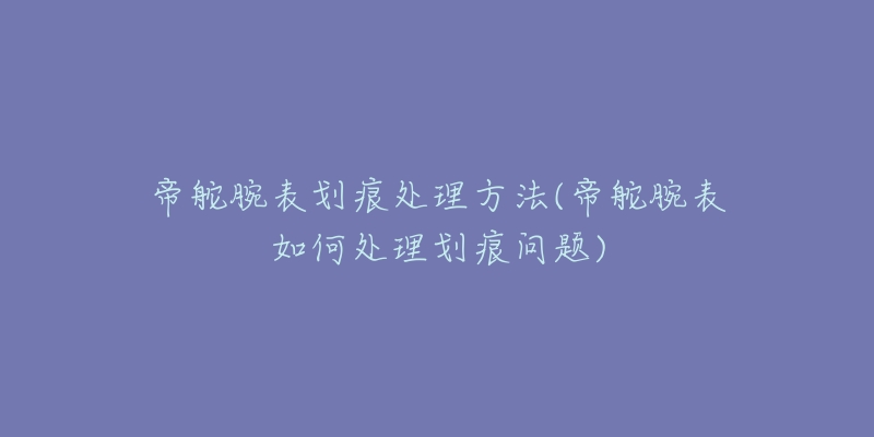 帝舵腕表划痕处理方法(帝舵腕表如何处理划痕问题)-名表号 帝舵腕表划痕处理方法(帝舵腕表如何处理划痕问题)