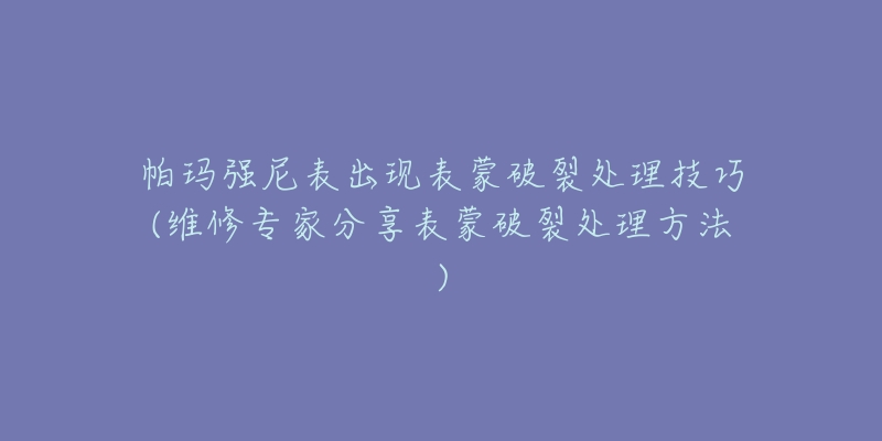 帕玛强尼表出现表蒙破裂处理技巧(维修专家分享表蒙破裂处理方法)-名表号 帕玛强尼表出现表蒙破裂处理技巧(维修专家分享表蒙破裂处理方法)