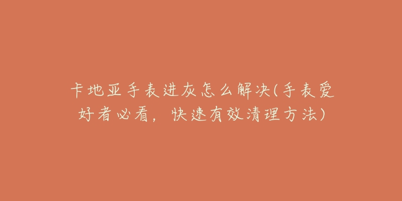 卡地亚手表进灰怎么解决(手表爱好者必看,快速有效清理方法)-名表号 卡地亚手表进灰怎么解决(手表爱好者必看,快速有效清理方法)