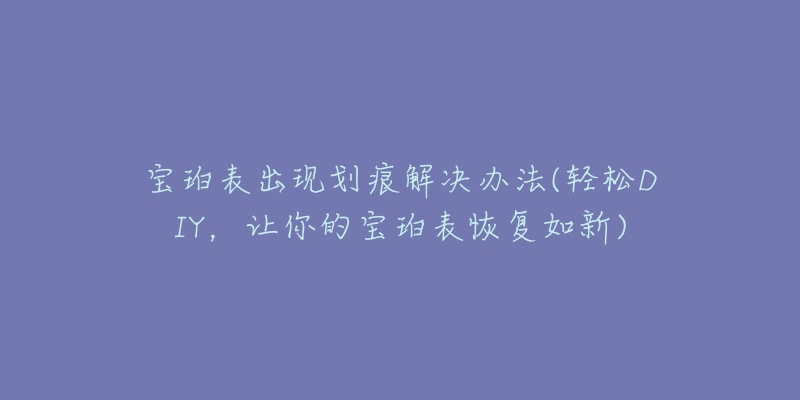 宝珀表出现划痕解决办法(轻松DIY,让你的宝珀表恢复如新)-名表号 宝珀表出现划痕解决办法(轻松DIY,让你的宝珀表恢复如新)