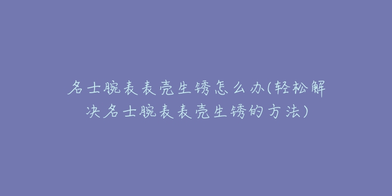 名士腕表表壳生锈怎么办(轻松解决名士腕表表壳生锈的方法)-名表号 名士腕表表壳生锈怎么办(轻松解决名士腕表表壳生锈的方法)