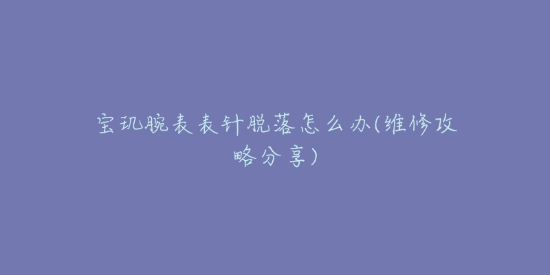 宝玑腕表表针脱落怎么办(维修攻略分享)-名表号 宝玑腕表表针脱落怎么办(维修攻略分享)