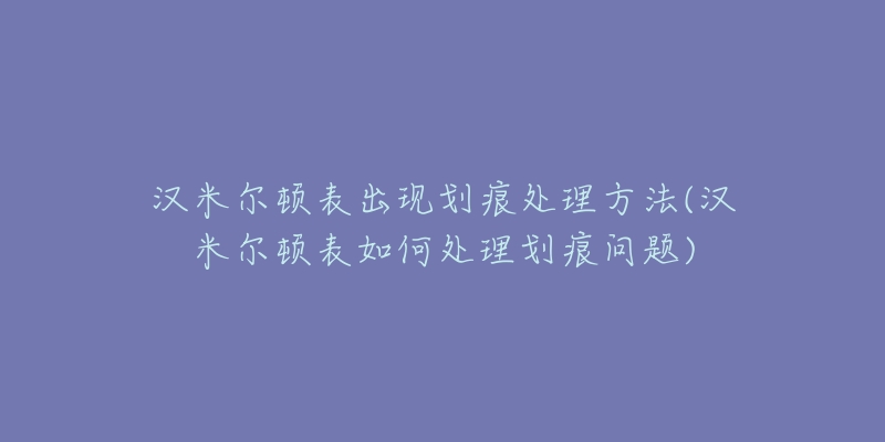汉米尔顿表出现划痕处理方法(汉米尔顿表如何处理划痕问题)-名表号 汉米尔顿表出现划痕处理方法(汉米尔顿表如何处理划痕问题)