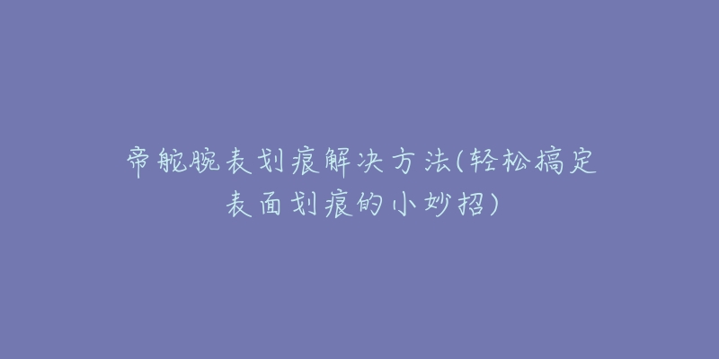 帝舵腕表划痕解决方法(轻松搞定表面划痕的小妙招)-名表号 帝舵腕表划痕解决方法(轻松搞定表面划痕的小妙招)