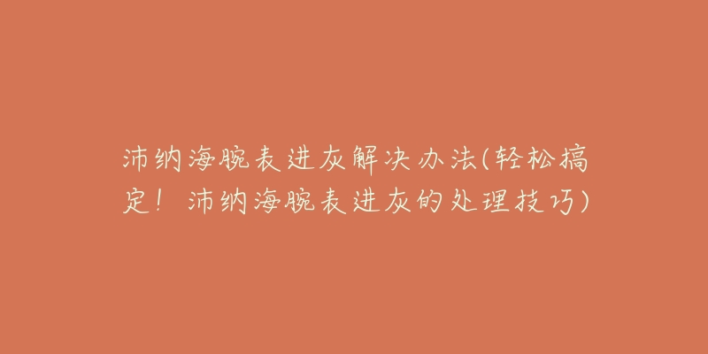 沛纳海腕表进灰解决办法(轻松搞定！沛纳海腕表进灰的处理技巧)