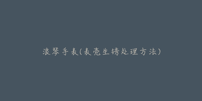 浪琴手表(表壳生锈处理方法)-名表号 浪琴手表(表壳生锈处理方法)
