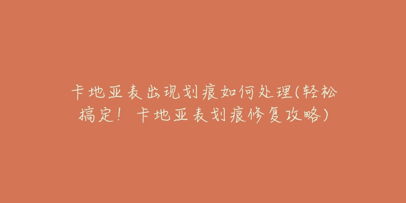 卡地亚表出现划痕如何处理(轻松搞定!卡地亚表划痕修复攻略)-名表号 卡地亚表出现划痕如何处理(轻松搞定!卡地亚表划痕修复攻略)