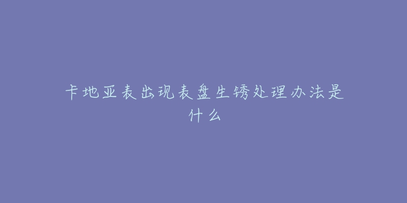 卡地亚表出现表盘生锈处理办法是什么-名表号 卡地亚表出现表盘生锈处理办法是什么