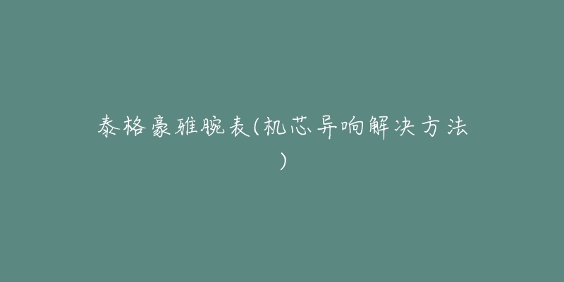 泰格豪雅腕表(机芯异响解决方法)-名表号 泰格豪雅腕表(机芯异响解决方法)