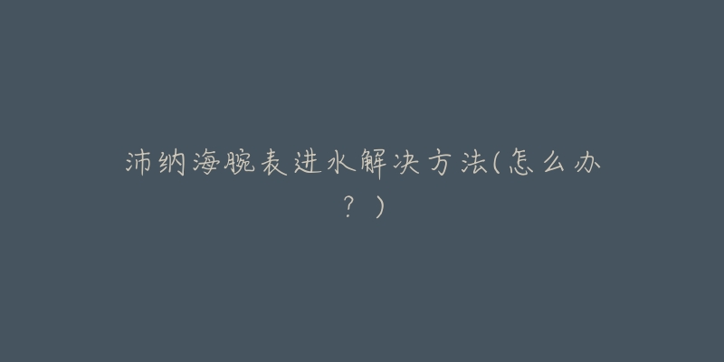 沛纳海腕表进水解决方法(怎么办?)-名表号 沛纳海腕表进水解决方法(怎么办?)