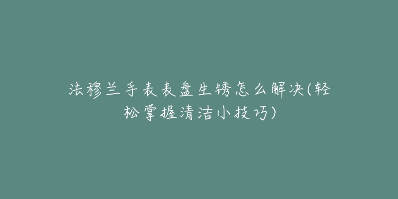 法穆兰手表表盘生锈怎么解决(轻松掌握清洁小技巧)-名表号 法穆兰手表表盘生锈怎么解决(轻松掌握清洁小技巧)