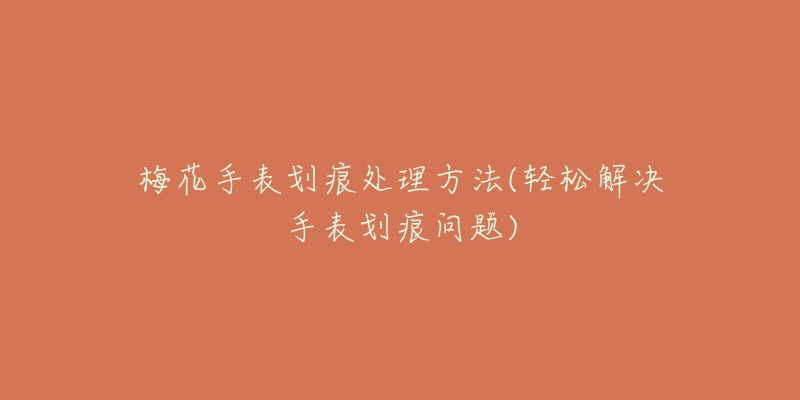 梅花手表划痕处理方法(轻松解决手表划痕问题)-名表号 梅花手表划痕处理方法(轻松解决手表划痕问题)