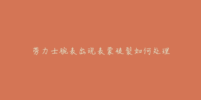 劳力士腕表出现表蒙破裂如何处理-名表号 劳力士腕表出现表蒙破裂如何处理