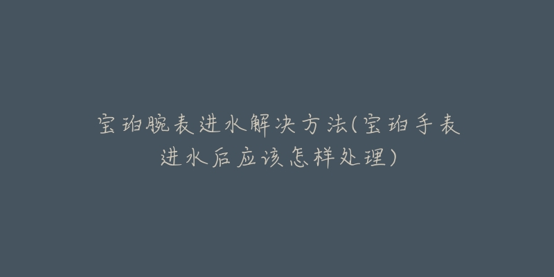 宝珀腕表进水解决方法(宝珀手表进水后应该怎样处理)-名表号 宝珀腕表进水解决方法(宝珀手表进水后应该怎样处理)