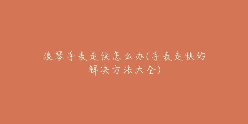 浪琴手表走快怎么办(手表走快的解决方法大全)-名表号 浪琴手表走快怎么办(手表走快的解决方法大全)