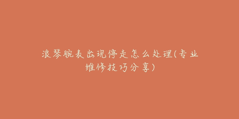 浪琴腕表出现停走怎么处理(专业维修技巧分享)-名表号 浪琴腕表出现停走怎么处理(专业维修技巧分享)