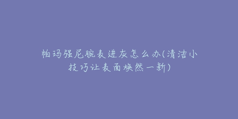 帕玛强尼腕表进灰怎么办(清洁小技巧让表面焕然一新)-名表号 帕玛强尼腕表进灰怎么办(清洁小技巧让表面焕然一新)
