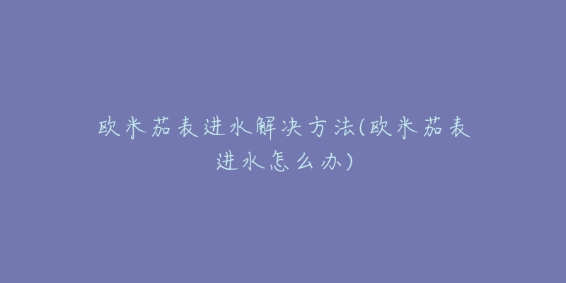 欧米茄表进水解决方法(欧米茄表进水怎么办)-名表号 欧米茄表进水解决方法(欧米茄表进水怎么办)