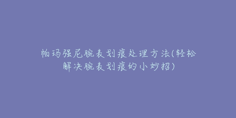 帕玛强尼腕表划痕处理方法(轻松解决腕表划痕的小妙招)-名表号 帕玛强尼腕表划痕处理方法(轻松解决腕表划痕的小妙招)