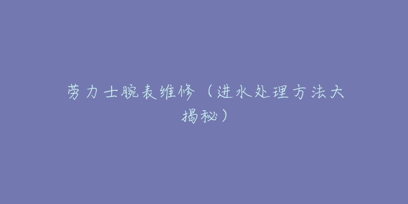劳力士腕表维修(进水处理方法大揭秘)-名表号 劳力士腕表维修(进水处理方法大揭秘)