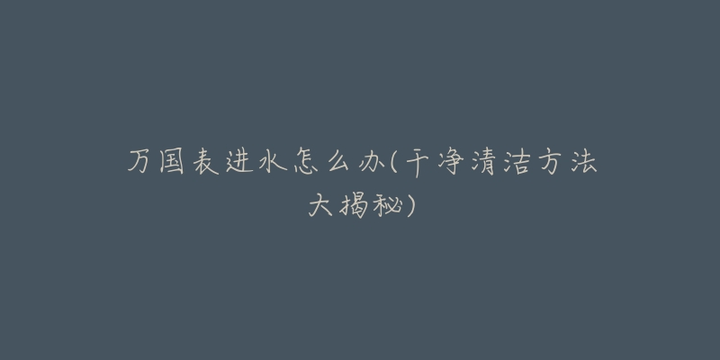 万国表进水怎么办(干净清洁方法大揭秘)-名表号 万国表进水怎么办(干净清洁方法大揭秘)