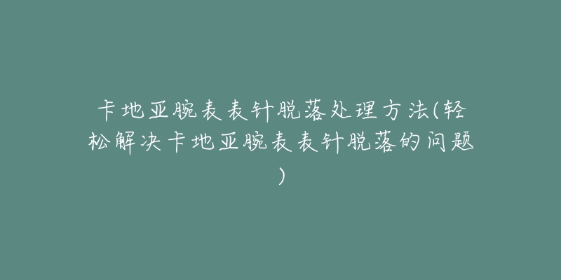卡地亚腕表表针脱落处理方法(轻松解决卡地亚腕表表针脱落的问题)-名表号 卡地亚腕表表针脱落处理方法(轻松解决卡地亚腕表表针脱落的问题)