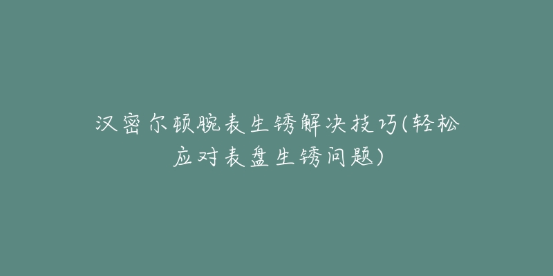 汉密尔顿腕表生锈解决技巧(轻松应对表盘生锈问题)-名表号 汉密尔顿腕表生锈解决技巧(轻松应对表盘生锈问题)