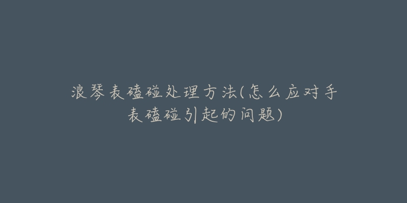 浪琴表磕碰处理方法(怎么应对手表磕碰引起的问题)-名表号 浪琴表磕碰处理方法(怎么应对手表磕碰引起的问题)