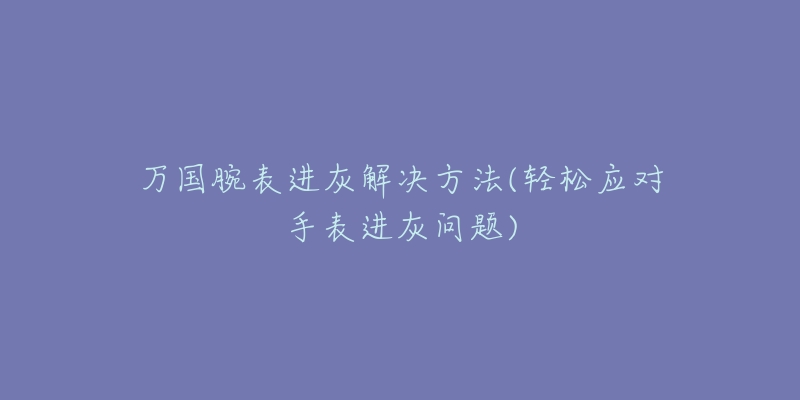万国腕表进灰解决方法(轻松应对手表进灰问题)-名表号 万国腕表进灰解决方法(轻松应对手表进灰问题)