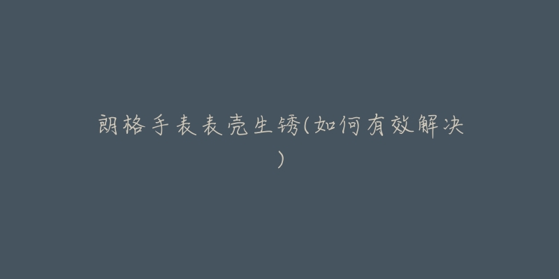朗格手表表壳生锈(如何有效解决)-名表号 朗格手表表壳生锈(如何有效解决)
