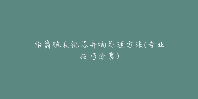 伯爵腕表机芯异响处理方法(专业技巧分享)-名表号 伯爵腕表机芯异响处理方法(专业技巧分享)