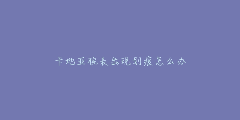 卡地亚腕表出现划痕怎么办-名表号 卡地亚腕表出现划痕怎么办