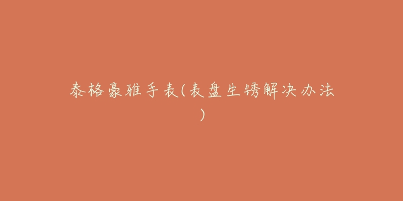 泰格豪雅手表(表盘生锈解决办法)-名表号 泰格豪雅手表(表盘生锈解决办法)